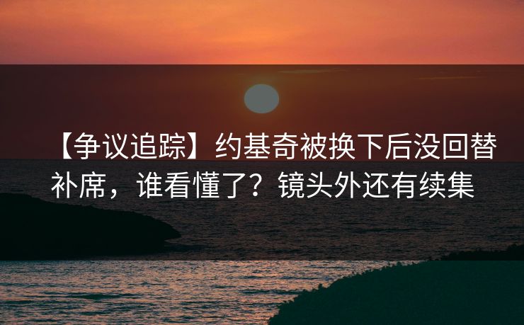 【争议追踪】约基奇被换下后没回替补席，谁看懂了？镜头外还有续集-第1张图片-开云体育官网首页 - 赛事实时汇聚