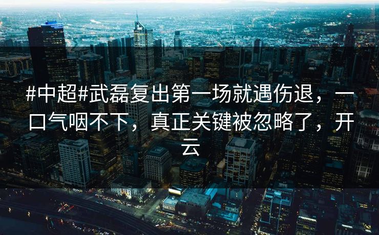 #中超#武磊复出第一场就遇伤退，一口气咽不下，真正关键被忽略了，开云-第1张图片-开云体育官网首页 - 赛事实时汇聚