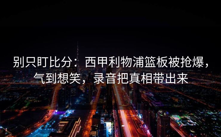 别只盯比分:西甲利物浦篮板被抢爆,气到想笑,录音把真相带出来-第1张图片-开云体育官网首页 - 赛事实时汇聚 别只盯比分:西甲利物浦篮板被抢爆,气到想笑,录音把真相带出来-第1张图片-开云体育官网首页 - 赛事实时汇聚