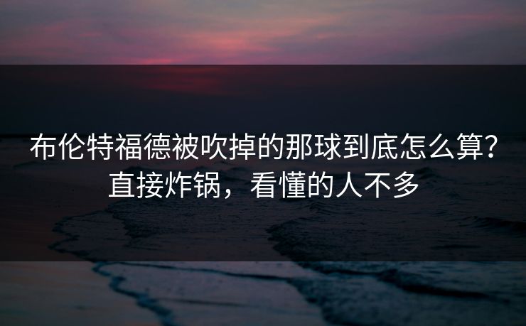 布伦特福德被吹掉的那球到底怎么算？直接炸锅，看懂的人不多