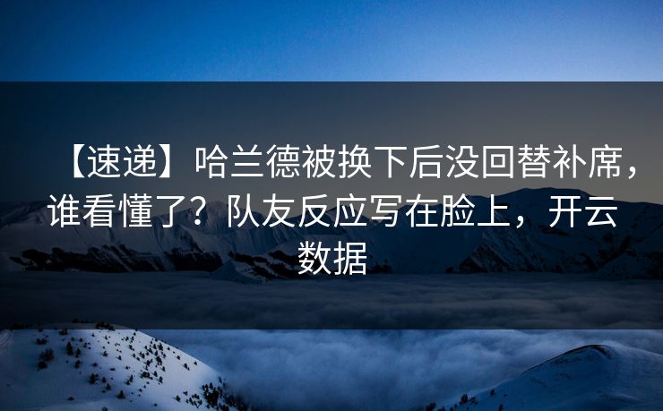 【速递】哈兰德被换下后没回替补席，谁看懂了？队友反应写在脸上，开云数据-第1张图片-开云体育官网首页 - 赛事实时汇聚