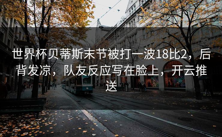 世界杯贝蒂斯末节被打一波18比2,后背发凉,队友反应写在脸上,开云推送-第1张图片-开云体育官网首页 - 赛事实时汇聚 世界杯贝蒂斯末节被打一波18比2,后背发凉,队友反应写在脸上,开云推送-第1张图片-开云体育官网首页 - 赛事实时汇聚